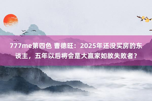 777me第四色 曹德旺：2025年还没买房的东谈主，五年以后将会是大赢家如故失败者？