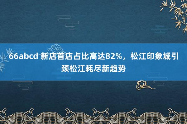 66abcd 新店首店占比高达82%，松江印象城引颈松江耗尽新趋势