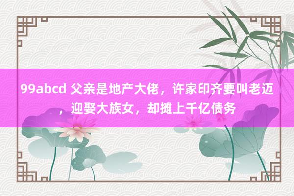 99abcd 父亲是地产大佬，许家印齐要叫老迈，迎娶大族女，却摊上千亿债务