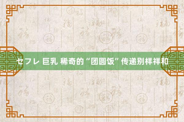 セフレ 巨乳 稀奇的“团圆饭”传递别样祥和