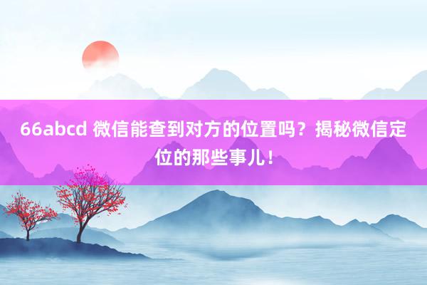 66abcd 微信能查到对方的位置吗？揭秘微信定位的那些事儿！