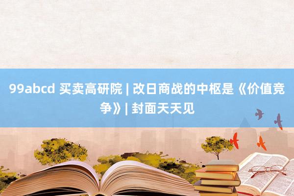 99abcd 买卖高研院 | 改日商战的中枢是《价值竞争》| 封面天天见