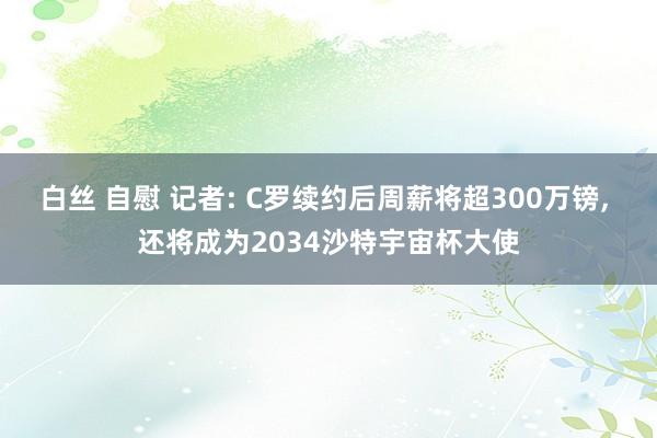 白丝 自慰 记者: C罗续约后周薪将超300万镑， 还将成为2034沙特宇宙杯大使