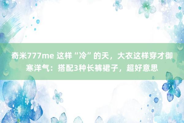 奇米777me 这样“冷”的天，大衣这样穿才御寒洋气：搭配3种长裤裙子，超好意思