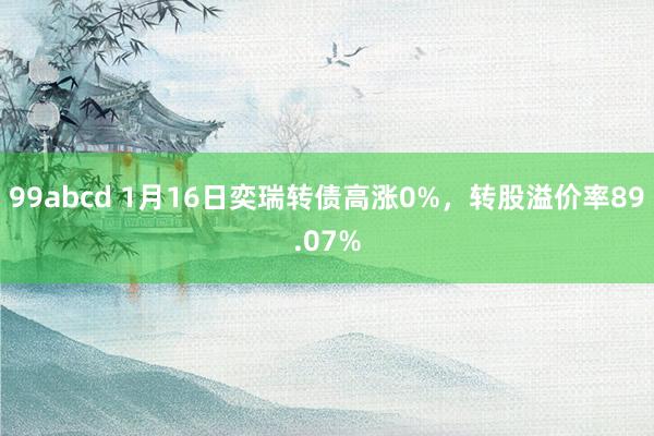 99abcd 1月16日奕瑞转债高涨0%，转股溢价率89.07%