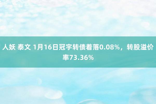 人妖 泰文 1月16日冠宇转债着落0.08%，转股溢价率73.36%