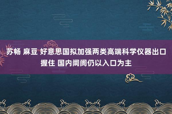 苏畅 麻豆 好意思国拟加强两类高端科学仪器出口握住 国内阛阓仍以入口为主