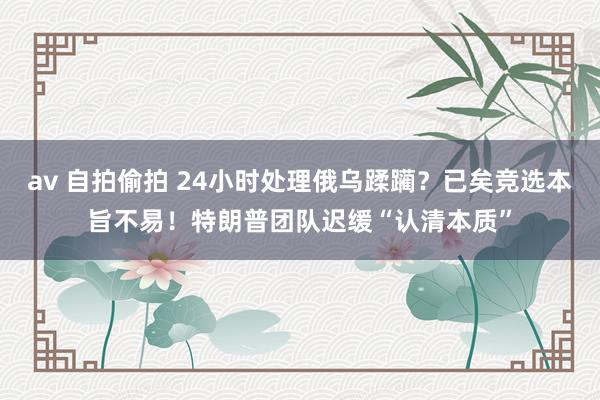 av 自拍偷拍 24小时处理俄乌蹂躏？已矣竞选本旨不易！特朗普团队迟缓“认清本质”