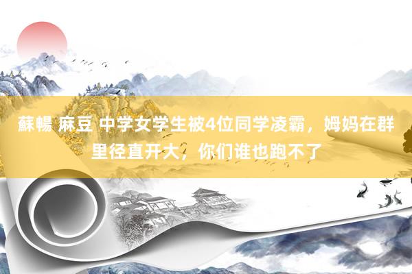 蘇暢 麻豆 中学女学生被4位同学凌霸，姆妈在群里径直开大，你们谁也跑不了